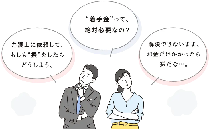 弁護士に依頼して、もしも“損”をしたらどうしよう。 “着手金”って、絶対必要なの？ 解決できないまま、お金だけかかったら嫌だな・・・。